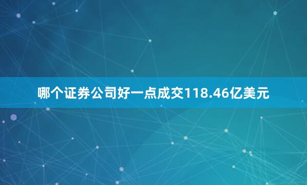哪个证券公司好一点成交118.46亿美元