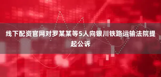 线下配资官网对罗某某等5人向银川铁路运输法院提起公诉