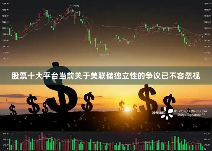 股票十大平台当前关于美联储独立性的争议已不容忽视