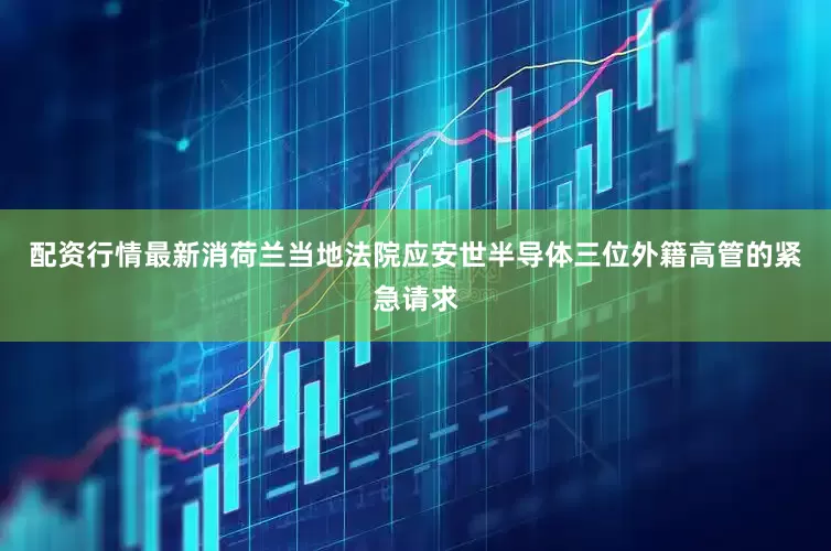 配资行情最新消荷兰当地法院应安世半导体三位外籍高管的紧急请求